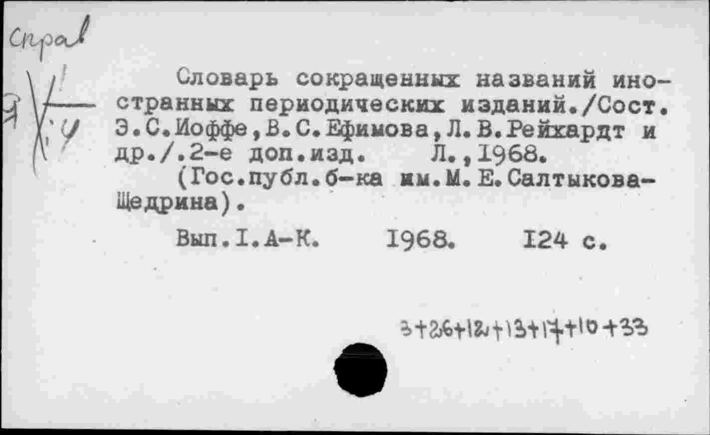 ﻿Словарь сокращенных названий иностранных периодических изданий./Сост. Э.С.Иоффе,В.С.Ефимова,Л.В.Рейхардт и др./.2-е доп.изд.	Л.,1968.
(Гос.публ.б-ка им.М. Е. Салтыкова-Щедрина) .
Вып. 1.А-К.
1968.
124 с.
